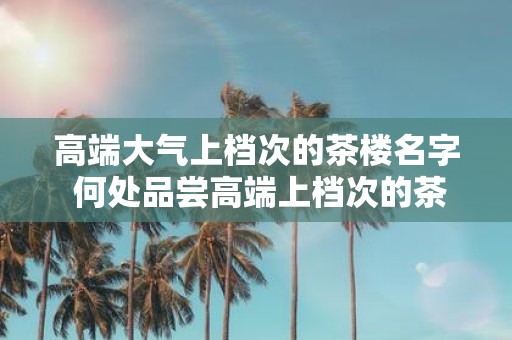 高端大气上档次的茶楼名字 何处品尝高端上档次的茶楼