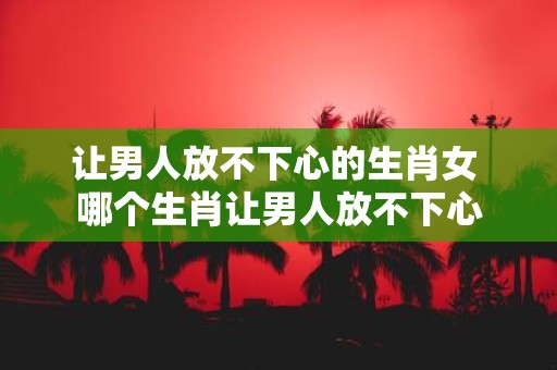 让男人放不下心的生肖女 哪个生肖让男人放不下心