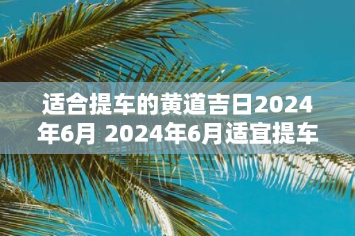 适合提车的黄道吉日2025年6月 2025年6月适宜提车的黄道吉日是哪天