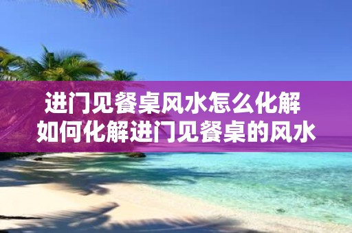 进门见餐桌风水怎么化解 如何化解进门见餐桌的风水