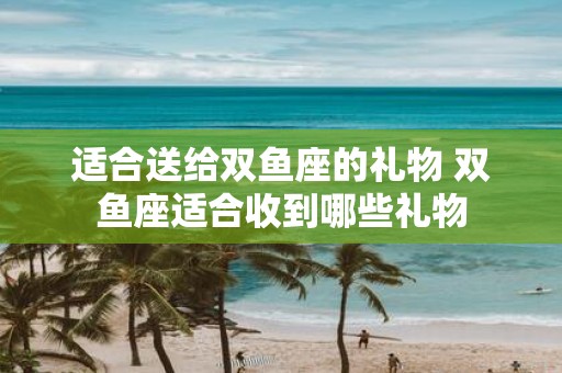 适合送给双鱼座的礼物 双鱼座适合收到哪些礼物