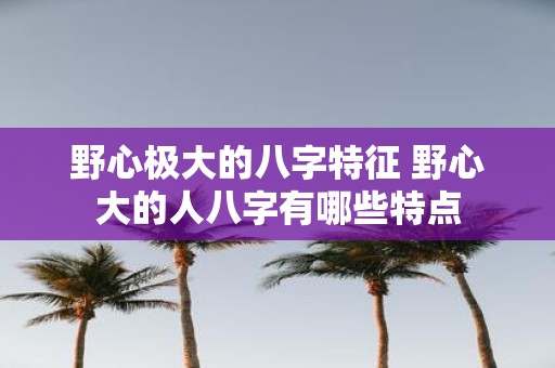 野心极大的八字特征 野心大的人八字有哪些特点