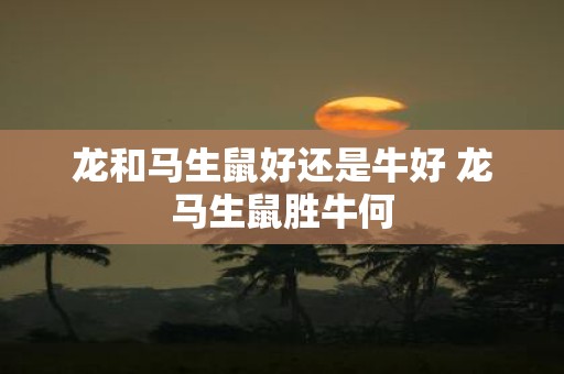 龙和马生鼠好还是牛好 龙马生鼠胜牛何