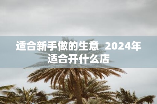 适合新手做的生意 2025年适合开什么店