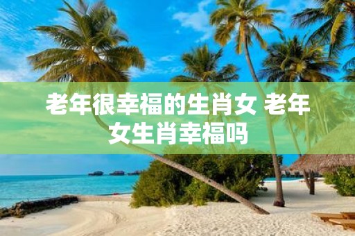 老年很幸福的生肖女 老年女生肖幸福吗