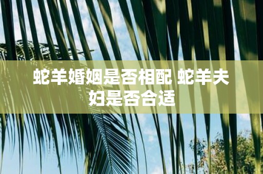 蛇羊婚姻是否相配 蛇羊夫妇是否合适