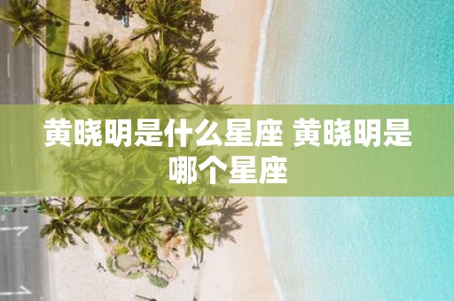黄晓明是什么星座 黄晓明是哪个星座