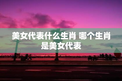 美女代表什么生肖 哪个生肖是美女代表