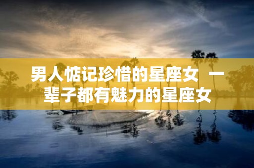 男人惦记珍惜的星座女 一辈子都有魅力的星座女