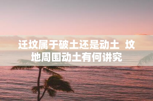 迁坟属于破土还是动土 坟地周围动土有何讲究