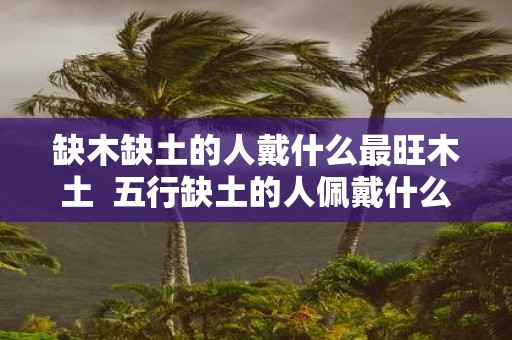 缺木缺土的人戴什么最旺木土 五行缺土的人佩戴什么好