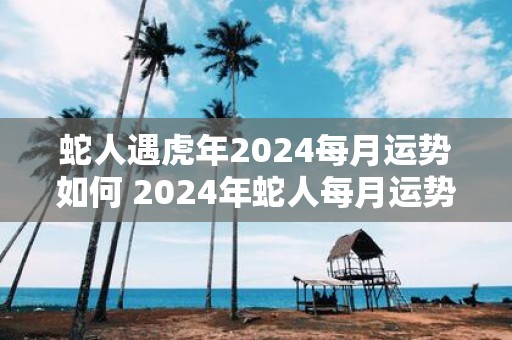 蛇人遇虎年2025每月运势如何 2025年蛇人每月运势如何