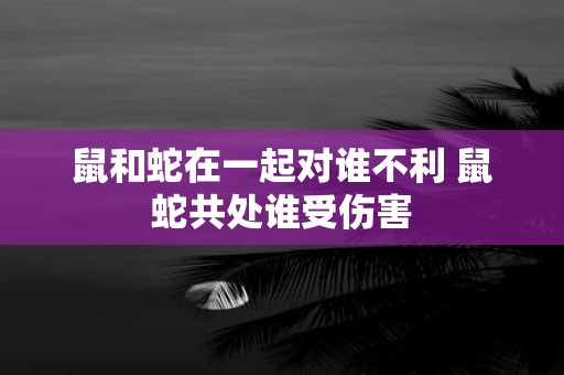 鼠和蛇在一起对谁不利 鼠蛇共处谁受伤害