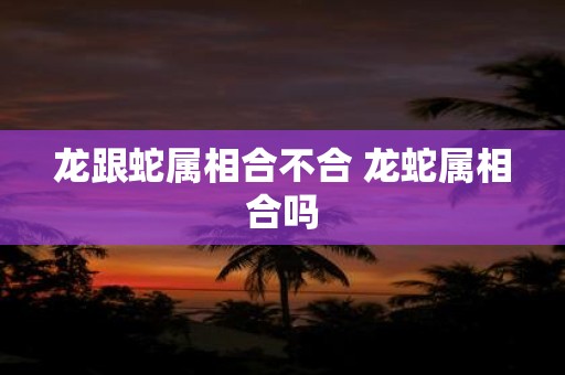 龙跟蛇属相合不合 龙蛇属相合吗