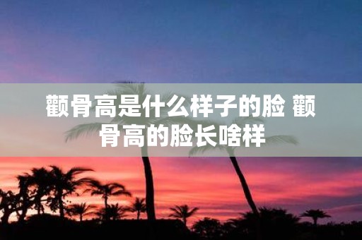 颧骨高是什么样子的脸 颧骨高的脸长啥样