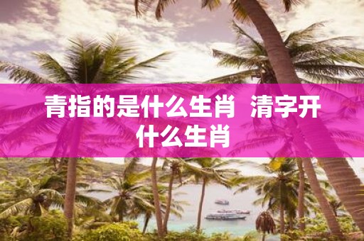 青指的是什么生肖 清字开什么生肖