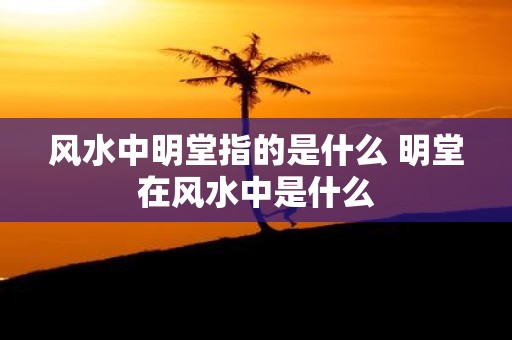 风水中明堂指的是什么 明堂在风水中是什么