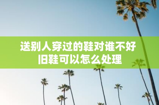送别人穿过的鞋对谁不好 旧鞋可以怎么处理