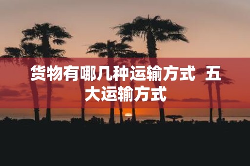 货物有哪几种运输方式 五大运输方式