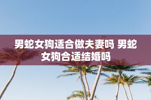 男蛇女狗适合做夫妻吗 男蛇女狗合适结婚吗