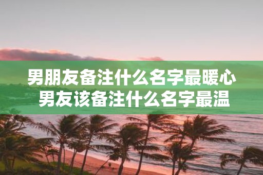 男朋友备注什么名字最暖心 男友该备注什么名字最温暖