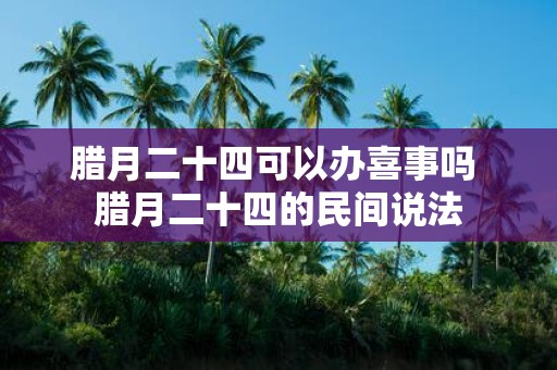 腊月二十四可以办喜事吗 腊月二十四的民间说法