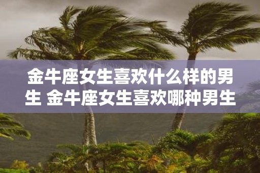 金牛座女生喜欢什么样的男生 金牛座女生喜欢哪种男生