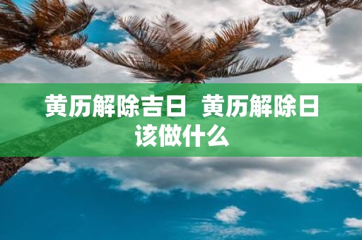 黄历解除吉日 黄历解除日该做什么
