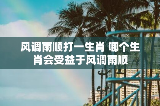 风调雨顺打一生肖 哪个生肖会受益于风调雨顺