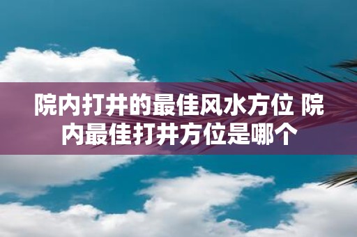 院内打井的最佳风水方位 院内最佳打井方位是哪个