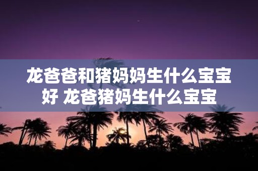龙爸爸和猪妈妈生什么宝宝好 龙爸猪妈生什么宝宝