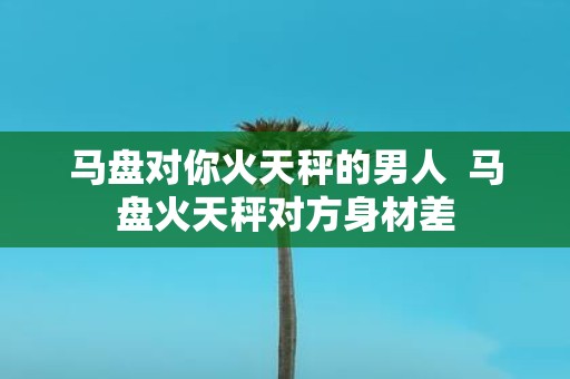 马盘对你火天秤的男人 马盘火天秤对方身材差
