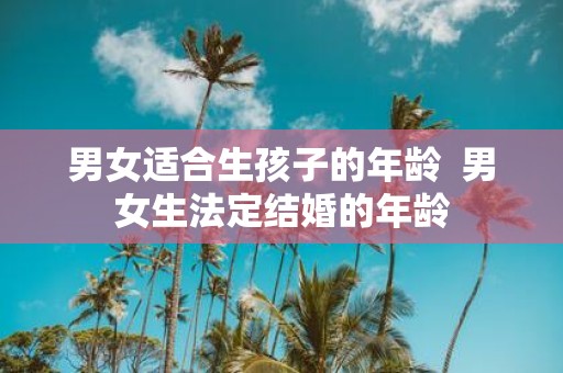 男女适合生孩子的年龄 男女生法定结婚的年龄