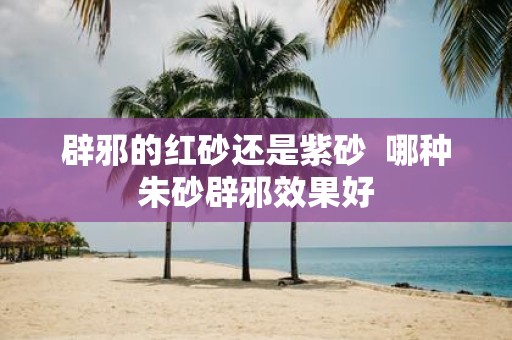 辟邪的红砂还是紫砂 哪种朱砂辟邪效果好