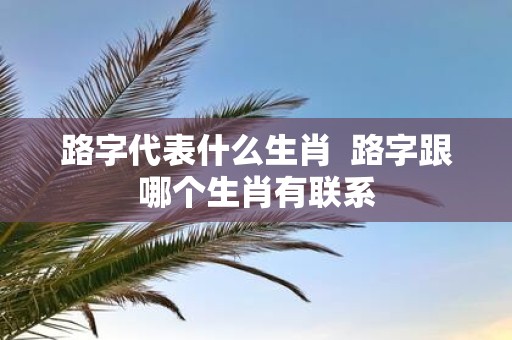 路字代表什么生肖 路字跟哪个生肖有联系