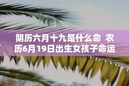 阴历六月十九是什么命 农历6月19日出生女孩子命运