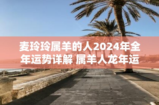 麦玲玲属羊的人2025年全年运势详解 属羊人蛇年运程及每月运势