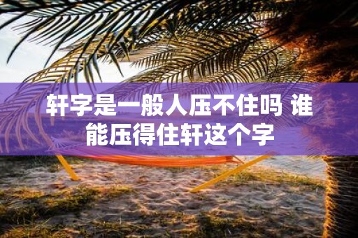 轩字是一般人压不住吗 谁能压得住轩这个字