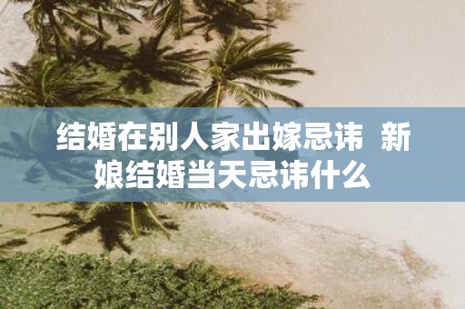 结婚在别人家出嫁忌讳 新娘结婚当天忌讳什么