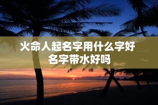 火命人起名字用什么字好 名字带水好吗