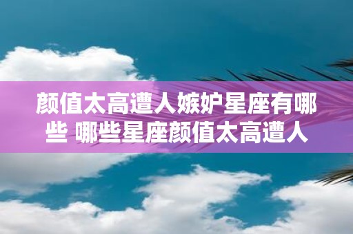颜值太高遭人嫉妒星座有哪些 哪些星座颜值太高遭人嫉妒