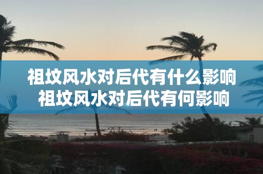 祖坟风水对后代有什么影响 祖坟风水对后代有何影响