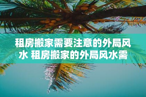 租房搬家需要注意的外局风水 租房搬家的外局风水需要注意什么