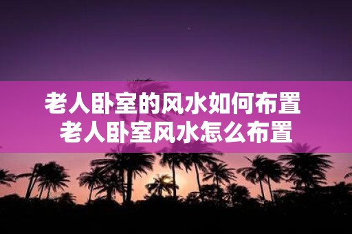 老人卧室的风水如何布置 老人卧室风水怎么布置