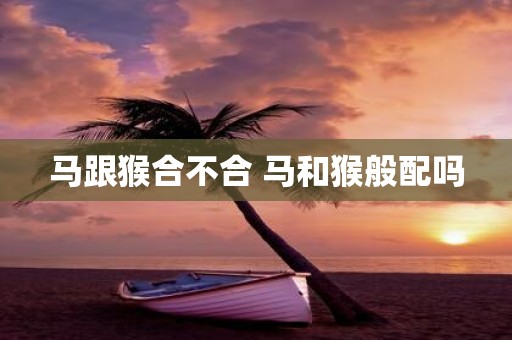 马跟猴合不合 马和猴般配吗