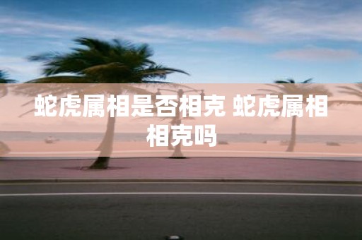 蛇虎属相是否相克 蛇虎属相相克吗