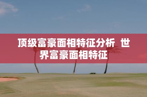 顶级富豪面相特征分析 世界富豪面相特征