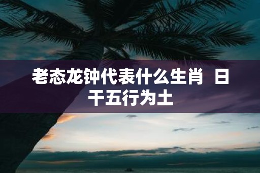 老态龙钟代表什么生肖 日干五行为土