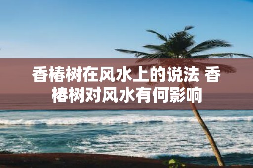 香椿树在风水上的说法 香椿树对风水有何影响