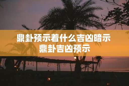 鼎卦预示着什么吉凶暗示 鼎卦吉凶预示